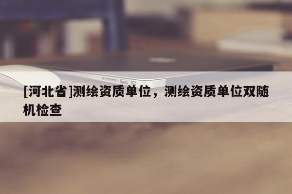 [河北省]測(cè)繪資質(zhì)單位，測(cè)繪資質(zhì)單位雙隨機(jī)檢查