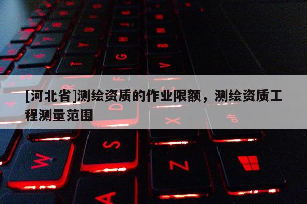 [河北省]測繪資質(zhì)的作業(yè)限額，測繪資質(zhì)工程測量范圍