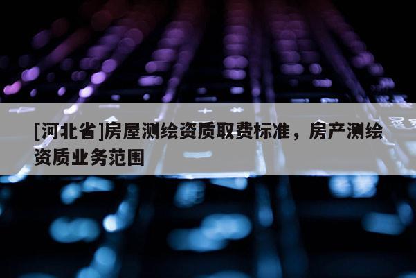 [河北省]房屋測(cè)繪資質(zhì)取費(fèi)標(biāo)準(zhǔn)，房產(chǎn)測(cè)繪資質(zhì)業(yè)務(wù)范圍
