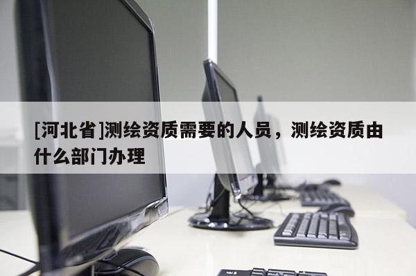 [河北省]測(cè)繪資質(zhì)需要的人員，測(cè)繪資質(zhì)由什么部門辦理