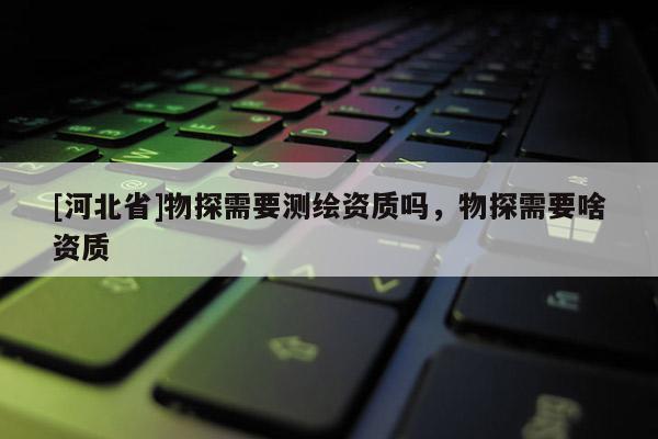 [河北省]物探需要測繪資質(zhì)嗎，物探需要啥資質(zhì)