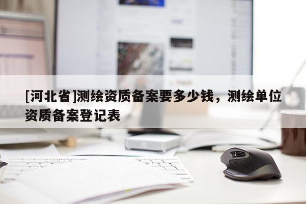 [河北省]測繪資質(zhì)備案要多少錢，測繪單位資質(zhì)備案登記表