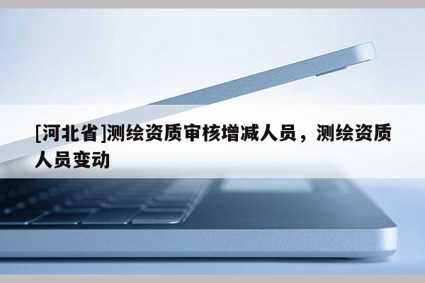 [河北省]測(cè)繪資質(zhì)審核增減人員，測(cè)繪資質(zhì)人員變動(dòng)