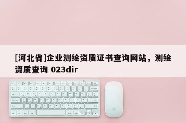 [河北省]企業(yè)測繪資質證書查詢網(wǎng)站，測繪資質查詢 023dir