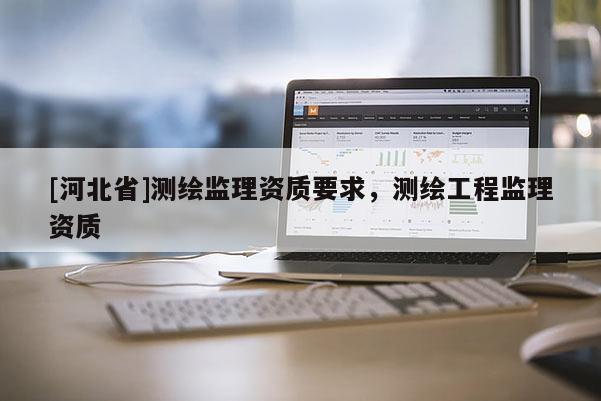 [河北省]測(cè)繪監(jiān)理資質(zhì)要求，測(cè)繪工程監(jiān)理資質(zhì)