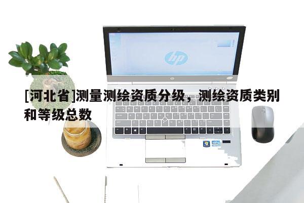 [河北省]測(cè)量測(cè)繪資質(zhì)分級(jí)，測(cè)繪資質(zhì)類別和等級(jí)總數(shù)