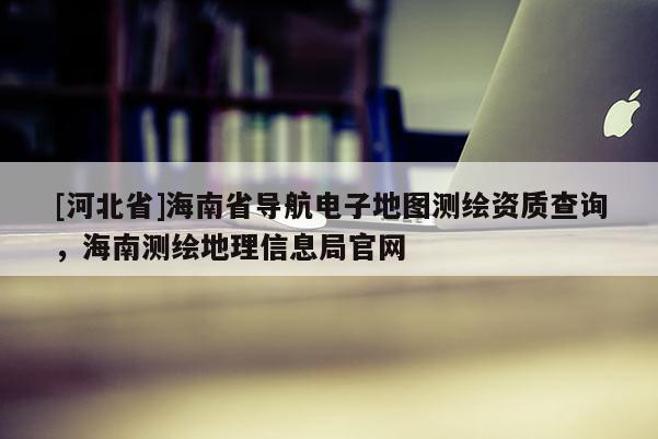 [河北省]海南省導(dǎo)航電子地圖測(cè)繪資質(zhì)查詢，海南測(cè)繪地理信息局官網(wǎng)