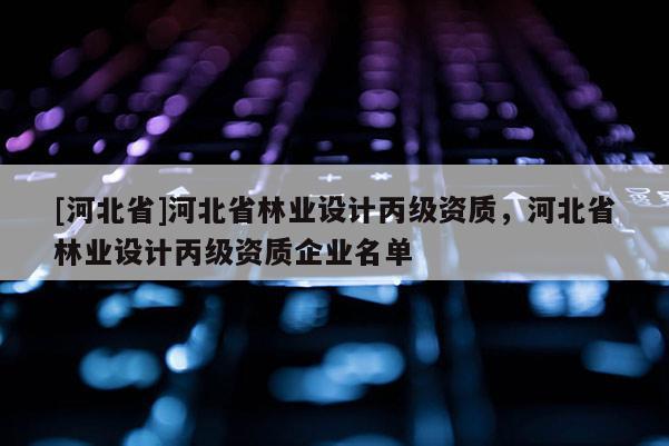 [河北省]河北省林業(yè)設計丙級資質，河北省林業(yè)設計丙級資質企業(yè)名單