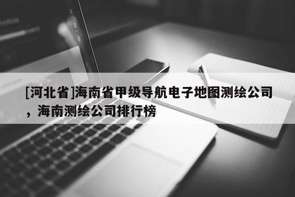 [河北省]海南省甲級(jí)導(dǎo)航電子地圖測(cè)繪公司，海南測(cè)繪公司排行榜