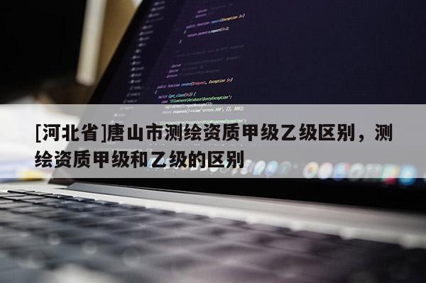 [河北省]唐山市測(cè)繪資質(zhì)甲級(jí)乙級(jí)區(qū)別，測(cè)繪資質(zhì)甲級(jí)和乙級(jí)的區(qū)別